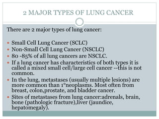 2 MAJOR TYPES OF LUNG CANCER
There are 2 major types of lung cancer:
 Small Cell Lung Cancer (SCLC)
 Non-Small Cell Lung Cancer (NSCLC)
 80 -85% of all lung cancers are NSCLC.
 If a lung cancer has characteristics of both types it is
called a mixed small cell/large cell cancer --this is not
common.
 In the lung, metastases (usually multiple lesions) are
more common than 1°neoplasms. Most often from
breast, colon,prostate, and bladder cancer.
 Sites of metastases from lung cancer:adrenals, brain,
bone (pathologic fracture),liver (jaundice,
hepatomegaly).
 