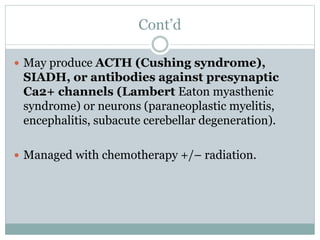 Cont’d
 May produce ACTH (Cushing syndrome),
SIADH, or antibodies against presynaptic
Ca2+ channels (Lambert Eaton myasthenic
syndrome) or neurons (paraneoplastic myelitis,
encephalitis, subacute cerebellar degeneration).
 Managed with chemotherapy +/– radiation.
 