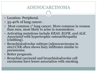 ADENOCARCINOMA
 Location- Peripheral.
 35-40% of lung cancer .
 Most common 1° lung cancer. More common in women
than men, most likely to arise in nonsmokers.
 Activating mutations include KRAS, EGFR, and ALK.
Associated with hypertrophic osteoarthropathy
(clubbing).
 Bronchioloalveolar subtype (adenocarcinoma in
situ):CXR often shows hazy infiltrates similar to
pneumonia;
 Better prognosis.
 Bronchial carcinoid and bronchioloalveolar cell
carcinoma have lesser association with smoking
 