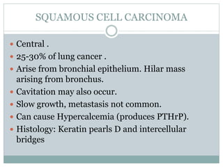 SQUAMOUS CELL CARCINOMA
 Central .
 25-30% of lung cancer .
 Arise from bronchial epithelium. Hilar mass
arising from bronchus.
 Cavitation may also occur.
 Slow growth, metastasis not common.
 Can cause Hypercalcemia (produces PTHrP).
 Histology: Keratin pearls D and intercellular
bridges
 