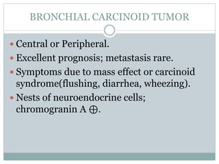 BRONCHIAL CARCINOID TUMOR
 Central or Peripheral.
 Excellent prognosis; metastasis rare.
 Symptoms due to mass effect or carcinoid
syndrome(flushing, diarrhea, wheezing).
 Nests of neuroendocrine cells;
chromogranin A ⊕.
 