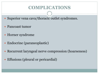 COMPLICATIONS
 Superior vena cava/thoracic outlet syndromes.
 Pancoast tumor
 Horner syndrome
 Endocrine (paraneoplastic)
 Recurrent laryngeal nerve compression (hoarseness)
 Effusions (pleural or pericardial)
 