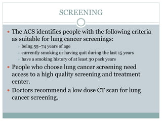 SCREENING
 The ACS identifies people with the following criteria
as suitable for lung cancer screenings:
 being 55–74 years of age
 currently smoking or having quit during the last 15 years
 have a smoking history of at least 30 pack years
 People who choose lung cancer screening need
access to a high quality screening and treatment
center.
 Doctors recommend a low dose CT scan for lung
cancer screening.
 