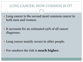 LUNG CANCER: HOW COMMON IS IT?
 Lung cancer is the second most common cancer in
both men and women.
 It accounts for an estimated 25% of all cancer
diagnoses.
 Lung cancer mainly occurs in older people.
 For smokers the risk is much higher.
 