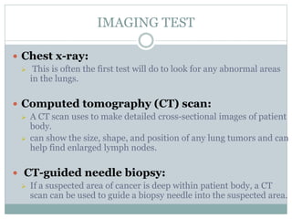 IMAGING TEST
 Chest x-ray:
 This is often the first test will do to look for any abnormal areas
in the lungs.
 Computed tomography (CT) scan:
 A CT scan uses to make detailed cross-sectional images of patient
body.
 can show the size, shape, and position of any lung tumors and can
help find enlarged lymph nodes.
 CT-guided needle biopsy:
 If a suspected area of cancer is deep within patient body, a CT
scan can be used to guide a biopsy needle into the suspected area.
 