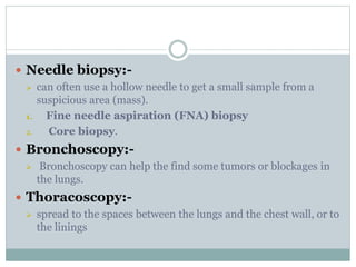  Needle biopsy:-
 can often use a hollow needle to get a small sample from a
suspicious area (mass).
1. Fine needle aspiration (FNA) biopsy
2. Core biopsy.
 Bronchoscopy:-
 Bronchoscopy can help the find some tumors or blockages in
the lungs.
 Thoracoscopy:-
 spread to the spaces between the lungs and the chest wall, or to
the linings
 
