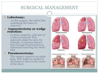 SURGICAL MANAGEMENT
 Lobectomy:
 In this surgery, the entire lobe
containing the tumor is
removed.
 Segmentectomy or wedge
resection:
 In these surgeries, only part of
a lobe is removed. This
approach might be used, for
example, if a person doesn’t
have enough lung function to
withstand removing the whole
lobe.
 Pneumonectomy:
 This surgery removes an entire
lung. This might be needed if
the tumor is close to the center
of the chest.
 