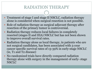 RADIATION THERAPY
 Treatment of stage I and stage II NSCLC, radiation therapy
alone is considered when surgical resection is not possible.
 Role of radiation therapy as surgical adjuvant therapy after
resection of the primary tumor is controversial.
 Radiation therapy reduces local failures in completely
resected (stages II and IIIA) NSCLC but has not been shown
to improve overall survival rates.
 Radiation therapy alone as local therapy, in patients who are
not surgical candidates, has been associated with 5-year
cancer specific survival rates of 13-39% in early-stage NSCLC
(ie, T1 and T2 disease)
 No randomized trials have directly compared radiation
therapy alone with surgery in the management of early- stage
NSCLC
 