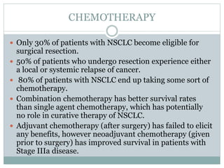 CHEMOTHERAPY
 Only 30% of patients with NSCLC become eligible for
surgical resection.
 50% of patients who undergo resection experience either
a local or systemic relapse of cancer.
 80% of patients with NSCLC end up taking some sort of
chemotherapy.
 Combination chemotherapy has better survival rates
than single agent chemotherapy, which has potentially
no role in curative therapy of NSCLC.
 Adjuvant chemotherapy (after surgery) has failed to elicit
any benefits, however neoadjuvant chemotherapy (given
prior to surgery) has improved survival in patients with
Stage IIIa disease.
 