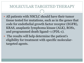 MOLECULAR TARGETED THERAPY
 All patients with NSCLC should have their tumor
tissue tested for mutations, such as in the genes that
code for endothelial growth factor receptor (EGFR),
KRAS, anaplastic lymphoma kinase (ALK), ROS1,
and programmed death ligand–1 (PDL-1).
 The results will help determine the patient's
eligibility for treatment with specific molecular-
targeted agents.
 