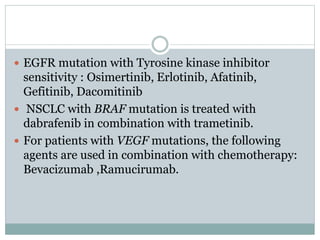  EGFR mutation with Tyrosine kinase inhibitor
sensitivity : Osimertinib, Erlotinib, Afatinib,
Gefitinib, Dacomitinib
 NSCLC with BRAF mutation is treated with
dabrafenib in combination with trametinib.
 For patients with VEGF mutations, the following
agents are used in combination with chemotherapy:
Bevacizumab ,Ramucirumab.
 