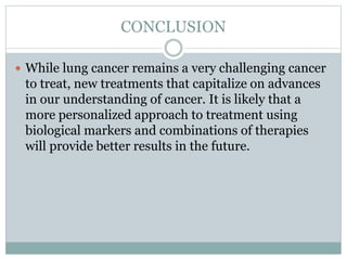 CONCLUSION
 While lung cancer remains a very challenging cancer
to treat, new treatments that capitalize on advances
in our understanding of cancer. It is likely that a
more personalized approach to treatment using
biological markers and combinations of therapies
will provide better results in the future.
 