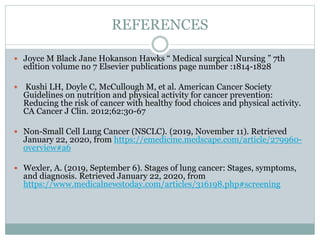REFERENCES
 Joyce M Black Jane Hokanson Hawks “ Medical surgical Nursing ” 7th
edition volume no 7 Elsevier publications page number :1814-1828
 Kushi LH, Doyle C, McCullough M, et al. American Cancer Society
Guidelines on nutrition and physical activity for cancer prevention:
Reducing the risk of cancer with healthy food choices and physical activity.
CA Cancer J Clin. 2012;62:30-67
 Non-Small Cell Lung Cancer (NSCLC). (2019, November 11). Retrieved
January 22, 2020, from https://emedicine.medscape.com/article/279960-
overview#a6
 Wexler, A. (2019, September 6). Stages of lung cancer: Stages, symptoms,
and diagnosis. Retrieved January 22, 2020, from
https://www.medicalnewstoday.com/articles/316198.php#screening
 