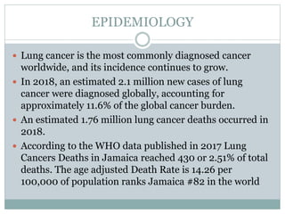 EPIDEMIOLOGY
 Lung cancer is the most commonly diagnosed cancer
worldwide, and its incidence continues to grow.
 In 2018, an estimated 2.1 million new cases of lung
cancer were diagnosed globally, accounting for
approximately 11.6% of the global cancer burden.
 An estimated 1.76 million lung cancer deaths occurred in
2018.
 According to the WHO data published in 2017 Lung
Cancers Deaths in Jamaica reached 430 or 2.51% of total
deaths. The age adjusted Death Rate is 14.26 per
100,000 of population ranks Jamaica #82 in the world
 