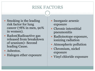 RISK FACTORS
 Smoking is the leading
risk factor for lung
cancer (78% in men, 90%
in women).
 Radon(Radioactive gas
released from breakdown
of uranium)- Second
leading Cause.
 Asbestos.
 Halogen ether exposure
 Inorganic arsenic
exposure
 Chronic interstitial
pneumonitis
 Radioisotope exposure,
ionizing radiation
 Atmospheric pollution
 Chromium, nickel
exposure
 Vinyl chloride exposure
 