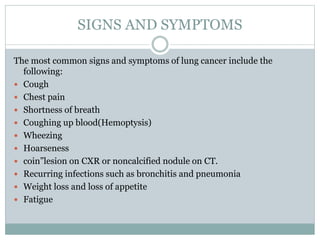 SIGNS AND SYMPTOMS
The most common signs and symptoms of lung cancer include the
following:
 Cough
 Chest pain
 Shortness of breath
 Coughing up blood(Hemoptysis)
 Wheezing
 Hoarseness
 coin”lesion on CXR or noncalcified nodule on CT.
 Recurring infections such as bronchitis and pneumonia
 Weight loss and loss of appetite
 Fatigue
 