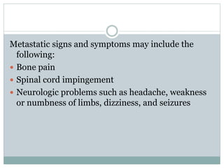 Metastatic signs and symptoms may include the
following:
 Bone pain
 Spinal cord impingement
 Neurologic problems such as headache, weakness
or numbness of limbs, dizziness, and seizures
 