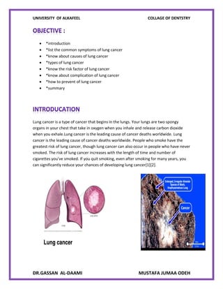 UNIVERSITY OF ALKAFEEL COLLAGE OF DENTSTRY
DR.GASSAN AL-DAAMI MUSTAFA JUMAA ODEH
 *introduction
 *list the common symptoms of lung cancer
 *know about causes of lung cancer
 *types of lung cancer
 *know the risk factor of lung cancer
 *know about complication of lung cancer
 *how to prevent of lung cancer
 *summary
Lung cancer is a type of cancer that begins in the lungs. Your lungs are two spongy
organs in your chest that take in oxygen when you inhale and release carbon dioxide
when you exhale.Lung cancer is the leading cause of cancer deaths worldwide. Lung
cancer is the leading cause of cancer deaths worldwide. People who smoke have the
greatest risk of lung cancer, though lung cancer can also occur in people who have never
smoked. The risk of lung cancer increases with the length of time and number of
cigarettes you've smoked. If you quit smoking, even after smoking for many years, you
can significantly reduce your chances of developing lung cancer[1][2].
 