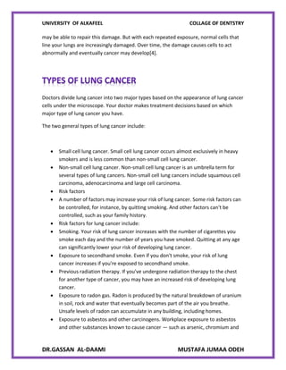 UNIVERSITY OF ALKAFEEL COLLAGE OF DENTSTRY
DR.GASSAN AL-DAAMI MUSTAFA JUMAA ODEH
may be able to repair this damage. But with each repeated exposure, normal cells that
line your lungs are increasingly damaged. Over time, the damage causes cells to act
abnormally and eventually cancer may develop[4].
Doctors divide lung cancer into two major types based on the appearance of lung cancer
cells under the microscope. Your doctor makes treatment decisions based on which
major type of lung cancer you have.
The two general types of lung cancer include:
 Small cell lung cancer. Small cell lung cancer occurs almost exclusively in heavy
smokers and is less common than non-small cell lung cancer.
 Non-small cell lung cancer. Non-small cell lung cancer is an umbrella term for
several types of lung cancers. Non-small cell lung cancers include squamous cell
carcinoma, adenocarcinoma and large cell carcinoma.
 Risk factors
 A number of factors may increase your risk of lung cancer. Some risk factors can
be controlled, for instance, by quitting smoking. And other factors can't be
controlled, such as your family history.
 Risk factors for lung cancer include:
 Smoking. Your risk of lung cancer increases with the number of cigarettes you
smoke each day and the number of years you have smoked. Quitting at any age
can significantly lower your risk of developing lung cancer.
 Exposure to secondhand smoke. Even if you don't smoke, your risk of lung
cancer increases if you're exposed to secondhand smoke.
 Previous radiation therapy. If you've undergone radiation therapy to the chest
for another type of cancer, you may have an increased risk of developing lung
cancer.
 Exposure to radon gas. Radon is produced by the natural breakdown of uranium
in soil, rock and water that eventually becomes part of the air you breathe.
Unsafe levels of radon can accumulate in any building, including homes.
 Exposure to asbestos and other carcinogens. Workplace exposure to asbestos
and other substances known to cause cancer — such as arsenic, chromium and
 