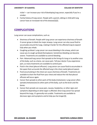 UNIVERSITY OF ALKAFEEL COLLAGE OF DENTSTRY
DR.GASSAN AL-DAAMI MUSTAFA JUMAA ODEH
nickel — can increase your risk of developing lung cancer, especially if you're a
smoker.
 Family history of lung cancer. People with a parent, sibling or child with lung
cancer have an increased risk of the disease[1][2].
Lung cancer can cause complications, such as:
 Shortness of breath. People with lung cancer can experience shortness of breath
if cancer grows to block the major airways. Lung cancer can also cause fluid to
accumulate around the lungs, making it harder for the affected lung to expand
fully when you inhale.
 Coughing up blood. Lung cancer can cause bleeding in the airway, which can
cause you to cough up blood (hemoptysis). Sometimes bleeding can become
severe. Treatments are available to control bleeding.
 Pain. Advanced lung cancer that spreads to the lining of a lung or to another area
of the body, such as a bone, can cause pain. Tell your doctor if you experience
pain, as many treatments are available to control pain.
 Fluid in the chest (pleural effusion). Lung cancer can cause fluid to accumulate in
the space that surrounds the affected lung in the chest cavity (pleural space).
 Fluid accumulating in the chest can cause shortness of breath. Treatments are
available to drain the fluid from your chest and reduce the risk that pleural
effusion will occur again.
 Cancer that spreads to other parts of the body (metastasis). Lung cancer often
spreads (metastasizes) to other parts of the body, such as the brain and the
bones.
 Cancer that spreads can cause pain, nausea, headaches, or other signs and
symptoms depending on what organ is affected. Once lung cancer has spread
beyond the lungs, it's generally not curable. Treatments are available to
decrease signs and symptoms and to help you live longer[4].
 