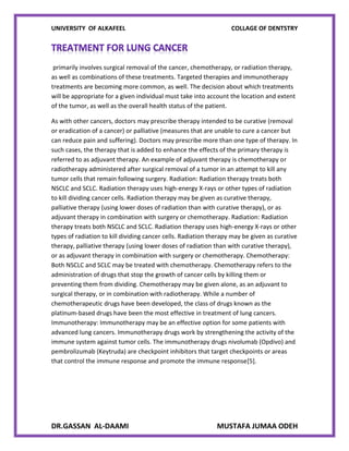 UNIVERSITY OF ALKAFEEL COLLAGE OF DENTSTRY
DR.GASSAN AL-DAAMI MUSTAFA JUMAA ODEH
primarily involves surgical removal of the cancer, chemotherapy, or radiation therapy,
as well as combinations of these treatments. Targeted therapies and immunotherapy
treatments are becoming more common, as well. The decision about which treatments
will be appropriate for a given individual must take into account the location and extent
of the tumor, as well as the overall health status of the patient.
As with other cancers, doctors may prescribe therapy intended to be curative (removal
or eradication of a cancer) or palliative (measures that are unable to cure a cancer but
can reduce pain and suffering). Doctors may prescribe more than one type of therapy. In
such cases, the therapy that is added to enhance the effects of the primary therapy is
referred to as adjuvant therapy. An example of adjuvant therapy is chemotherapy or
radiotherapy administered after surgical removal of a tumor in an attempt to kill any
tumor cells that remain following surgery. Radiation: Radiation therapy treats both
NSCLC and SCLC. Radiation therapy uses high-energy X-rays or other types of radiation
to kill dividing cancer cells. Radiation therapy may be given as curative therapy,
palliative therapy (using lower doses of radiation than with curative therapy), or as
adjuvant therapy in combination with surgery or chemotherapy. Radiation: Radiation
therapy treats both NSCLC and SCLC. Radiation therapy uses high-energy X-rays or other
types of radiation to kill dividing cancer cells. Radiation therapy may be given as curative
therapy, palliative therapy (using lower doses of radiation than with curative therapy),
or as adjuvant therapy in combination with surgery or chemotherapy. Chemotherapy:
Both NSCLC and SCLC may be treated with chemotherapy. Chemotherapy refers to the
administration of drugs that stop the growth of cancer cells by killing them or
preventing them from dividing. Chemotherapy may be given alone, as an adjuvant to
surgical therapy, or in combination with radiotherapy. While a number of
chemotherapeutic drugs have been developed, the class of drugs known as the
platinum-based drugs have been the most effective in treatment of lung cancers.
Immunotherapy: Immunotherapy may be an effective option for some patients with
advanced lung cancers. Immunotherapy drugs work by strengthening the activity of the
immune system against tumor cells. The immunotherapy drugs nivolumab (Opdivo) and
pembrolizumab (Keytruda) are checkpoint inhibitors that target checkpoints or areas
that control the immune response and promote the immune response[5].
 