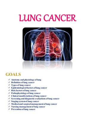 LUNG CANCER
GOALS
 Anatomy and physiology of lung
 Definition of lung cancer
 Types of lung cancer
 Epidemiologicalfactors oflung cancer
 Risk factors of lung cancer
 Pathophysiologyof lung cancer
 Clinical manifestations of lung cancer
 Screening and diagnostic evaluations of lung cancer
 Staging systemof lung cancer
 Medicaland surgicalmanagementof lung cancer
 Nursing managementof lung cancer
 Prevention of lung cancer
 