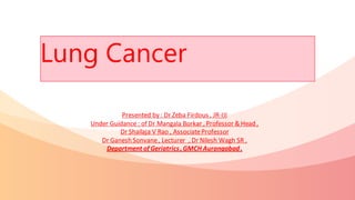 Lung Cancer
Presented by : Dr Zeba Firdous , JR-III
Under Guidance : of Dr Mangala Borkar , Professor & Head ,
Dr Shailaja V Rao , AssociateProfessor
Dr Ganesh Sonvane, Lecturer , Dr Nilesh Wagh SR ,
Department of Geriatrics, GMCH Aurangabad .
 