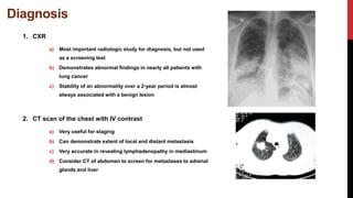 Diagnosis
1. CXR
a) Most important radiologic study for diagnosis, but not used
as a screening test
b) Demonstrates abnormal findings in nearly all patients with
lung cancer
c) Stability of an abnormality over a 2-year period is almost
always associated with a benign lesion
2. CT scan of the chest with IV contrast
a) Very useful for staging
b) Can demonstrate extent of local and distant metastasis
c) Very accurate in revealing lymphadenopathy in mediastinum
d) Consider CT of abdomen to screen for metastases to adrenal
glands and liver
 