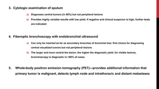 3. Cytologic examination of sputum
a) Diagnoses central tumors (in 80%) but not peripheral lesions
b) Provides highly variable results with low yield; if negative and clinical suspicion is high, further tests
are indicated
4. Fiberoptic bronchoscopy with endobronchial ultrasound
a) Can only be inserted as far as secondary branches of bronchial tree; first choice for diagnosing
central visualized tumors but not peripheral lesions
b) The larger and more central the lesion, the higher the diagnostic yield; for visible lesions,
bronchoscopy is diagnostic in >90% of cases
5. Whole-body positron emission tomography (PET)—provides additional information that
primary tumor is malignant, detects lymph node and intrathoracic and distant metastases
 