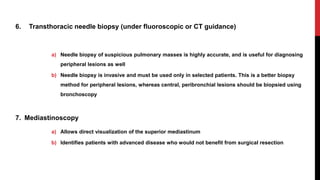 6. Transthoracic needle biopsy (under fluoroscopic or CT guidance)
a) Needle biopsy of suspicious pulmonary masses is highly accurate, and is useful for diagnosing
peripheral lesions as well
b) Needle biopsy is invasive and must be used only in selected patients. This is a better biopsy
method for peripheral lesions, whereas central, peribronchial lesions should be biopsied using
bronchoscopy
7. Mediastinoscopy
a) Allows direct visualization of the superior mediastinum
b) Identifies patients with advanced disease who would not benefit from surgical resection
 