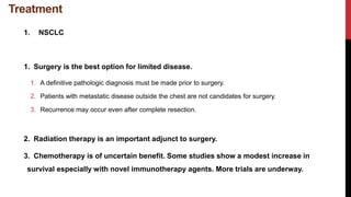Treatment
1. NSCLC
1. Surgery is the best option for limited disease.
1. A definitive pathologic diagnosis must be made prior to surgery.
2. Patients with metastatic disease outside the chest are not candidates for surgery.
3. Recurrence may occur even after complete resection.
2. Radiation therapy is an important adjunct to surgery.
3. Chemotherapy is of uncertain benefit. Some studies show a modest increase in
survival especially with novel immunotherapy agents. More trials are underway.
 