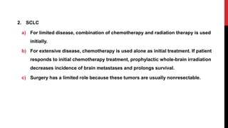 2. SCLC
a) For limited disease, combination of chemotherapy and radiation therapy is used
initially.
b) For extensive disease, chemotherapy is used alone as initial treatment. If patient
responds to initial chemotherapy treatment, prophylactic whole-brain irradiation
decreases incidence of brain metastases and prolongs survival.
c) Surgery has a limited role because these tumors are usually nonresectable.
 