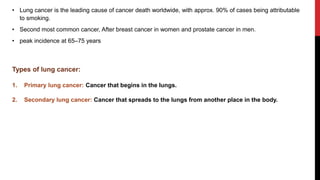 • Lung cancer is the leading cause of cancer death worldwide, with approx. 90% of cases being attributable
to smoking.
• Second most common cancer, After breast cancer in women and prostate cancer in men.
• peak incidence at 65–75 years
Types of lung cancer:
1. Primary lung cancer: Cancer that begins in the lungs.
2. Secondary lung cancer: Cancer that spreads to the lungs from another place in the body.
 