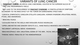 VARIANTS OF LUNG CANCER
• PANCOAST TUMOR: AN APICAL LUNG CARCINOMA, LOCATED IN THE SUPERIOR SULCUS OF
THE LUNG PREDOMINANTLY NSCLC
*MAY LEAD TO THE DEVELOPMENT OF PANCOAST SYNDROME: A CONSTELLATION OF SYMPTOMS
SECONDARY TO THE MASS EFFECT OF THE TUMOR ON SURROUNDING STRUCTURES
*CERVICAL SYMPATHETIC GANGLION (STELLATE GANGLION): HORNER SYNDROME (IPSILATERAL MIOSIS,
PTOSIS, AND ANHIDROSIS)
* BRACHIAL PLEXUS
*LOCALIZED PAIN IN THE AXILLA AND SHOULDER (PLEXUS NEURALGIA)
*UPPER LIMB MOTOR AND SENSORY DEFICITS (E.G., HAND MUSCLE WEAKNESS AND ATROPHY)
*RECURRENT LARYNGEAL NERVE: HOARSENESS
*BRACHIOCEPHALIC VEIN :UNILATERAL EDEMA OF THE ARM , FACIAL SWELLING
*PHRENIC NERVE: PARALYSIS OF THE HEMIDIAPHRAGM
 