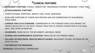 *CLINICAL FEATURES
• PULMONARY SYMPTOMS *COUGH, HEMOPTYSIS* PROGRESSIVE DYSPNEA *WHEEZING *CHEST PAIN
• EXTRAPULMONARY SYMPTOMS :
• CONSTITUTIONAL SYMPTOMS (WEIGHT LOSS, FEVER, WEAKNESS)
• SIGNS AND SYMPTOMS OF TUMOR INFILTRATION AND/OR COMPRESSION OF NEIGHBORING
STRUCTURES
• SUPERIOR VENA CAVA SYNDROME: COMPRESSION OF THE SUPERIOR VENA CAVA IMPAIRS THE
VENOUS BACKFLOW TO THE RIGHT ATRIUM, RESULTING IN VENOUS CONGESTION IN THE HEAD,
NECK, AND UPPER EXTREMITIES.
• HOARSENESS: PARALYSIS OF THE RECURRENT LARYNGEAL NERVE
• DYSPNEA AND DIAPHRAGMATIC ELEVATION: PARALYSIS OF THE PHRENIC NERVE
• DULLNESS ON PERCUSSION, REDUCED BREATH SOUNDS: MALIGNANT PLEURAL EFFUSION ON THE
AFFECTED SIDE
• POSTOBSTRUCTIVE PNEUMONIA
DYSPHAGIA: ESOPHAGEAL COMPRESSION
 