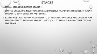 STAGES
• SMALL-CELL LUNG CANCER STAGES :
• LIMITED STAGE. IT’S IN JUST ONE LUNG AND POSSIBLY NEARBY LYMPH NODES. IT HASN’T
SPREAD TO BOTH LUNGS OR PAST LUNGS.
• EXTENSIVE STAGE. TUMOR HAS SPREAD TO OTHER AREAS OF LUNGS AND CHEST. IT MAY
HAVE SPREAD TO THE FLUID AROUND LUNGS (CALLED THE PLEURA) OR OTHER ORGANS
LIKE BRAIN.
 