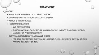 TREATMENT
• SURGERY
• MAINLY FOR NON-SMALL CELL LUNG CANCER
• CURATIVE ONLY IN T1 NON-SMALL CELL DISEASE
• ABOUT 5-10% OF CASES.
• CONTRAINDICATIONS
• SVC OBSTRUCTION
• TUMOUR WITHIN 2CM OF EITHER MAIN BRONCHUS (AS NOT ENOUGH RESECTION
MARGIN FOR PNEUMONECTOMY)
• SURVIVAL IMPROVED WITH ADJUVANT CHEMO
• FOR SCLC THE MEDIAN SURVIVAL IS 16 MONTHS. FULL RESPONSE RATE IN 40-50%,
PARTIAL IN A FURTHER 40%.
 