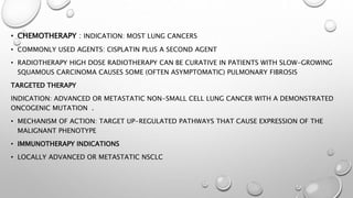 • CHEMOTHERAPY : INDICATION: MOST LUNG CANCERS
• COMMONLY USED AGENTS: CISPLATIN PLUS A SECOND AGENT
• RADIOTHERAPY HIGH DOSE RADIOTHERAPY CAN BE CURATIVE IN PATIENTS WITH SLOW-GROWING
SQUAMOUS CARCINOMA CAUSES SOME (OFTEN ASYMPTOMATIC) PULMONARY FIBROSIS
TARGETED THERAPY
INDICATION: ADVANCED OR METASTATIC NON-SMALL CELL LUNG CANCER WITH A DEMONSTRATED
ONCOGENIC MUTATION .
• MECHANISM OF ACTION: TARGET UP-REGULATED PATHWAYS THAT CAUSE EXPRESSION OF THE
MALIGNANT PHENOTYPE
• IMMUNOTHERAPY INDICATIONS
• LOCALLY ADVANCED OR METASTATIC NSCLC
 
