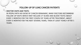 FOLLOW-UP OF LUNG CANCER PATIENTS
• DOCTOR VISITS AND TESTS:
IN PEOPLE WITH NO SIGNS OF CANCER REMAINING, MANY DOCTORS RECOMMEND
FOLLOW-UP VISITS (WHICH MAY INCLUDE CT SCANS AND BLOOD TESTS) ABOUT
EVERY 3 MONTHS FOR THE FIRST COUPLE OF YEARS AFTER TREATMENT, ABOUT
EVERY 6 MONTHS FOR THE NEXT SEVERAL YEARS, THEN AT LEAST YEARLY AFTER 5
YEARS.
 