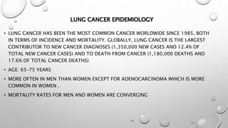 LUNG CANCER EPIDEMIOLOGY
• LUNG CANCER HAS BEEN THE MOST COMMON CANCER WORLDWIDE SINCE 1985, BOTH
IN TERMS OF INCIDENCE AND MORTALITY. GLOBALLY, LUNG CANCER IS THE LARGEST
CONTRIBUTOR TO NEW CANCER DIAGNOSES (1,350,000 NEW CASES AND 12.4% OF
TOTAL NEW CANCER CASES) AND TO DEATH FROM CANCER (1,180,000 DEATHS AND
17.6% OF TOTAL CANCER DEATHS)
• AGE: 65–75 YEARS
• MORE OFTEN IN MEN THAN WOMEN EXCEPT FOR ADENOCARCINOMA WHICH IS MORE
COMMON IN WOMEN .
• MORTALITY RATES FOR MEN AND WOMEN ARE CONVERGING
 