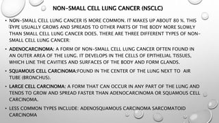 NON-SMALL CELL LUNG CANCER (NSCLC)
• NON-SMALL CELL LUNG CANCER IS MORE COMMON. IT MAKES UP ABOUT 80 %. THIS
TYPE USUALLY GROWS AND SPREADS TO OTHER PARTS OF THE BODY MORE SLOWLY
THAN SMALL CELL LUNG CANCER DOES. THERE ARE THREE DIFFERENT TYPES OF NON-
SMALL CELL LUNG CANCER:
• ADENOCARCINOMA: A FORM OF NON-SMALL CELL LUNG CANCER OFTEN FOUND IN
AN OUTER AREA OF THE LUNG. IT DEVELOPS IN THE CELLS OF EPITHELIAL TISSUES,
WHICH LINE THE CAVITIES AND SURFACES OF THE BODY AND FORM GLANDS.
• SQUAMOUS CELL CARCINOMA:FOUND IN THE CENTER OF THE LUNG NEXT TO AIR
TUBE (BRONCHUS).
• LARGE CELL CARCINOMA: A FORM THAT CAN OCCUR IN ANY PART OF THE LUNG AND
TENDS TO GROW AND SPREAD FASTER THAN ADENOCARCINOMA OR SQUAMOUS CELL
CARCINOMA.
• LESS COMMON TYPES INCLUDE: ADENOSQUAMOUS CARCINOMA SARCOMATOID
CARCINOMA
 