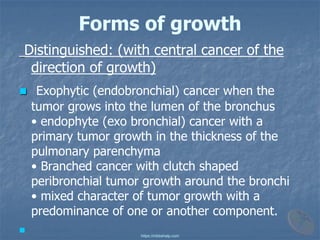 Forms of growth
Distinguished: (with central cancer of the
direction of growth)
◼ Exophytic (endobronchial) cancer when the
tumor grows into the lumen of the bronchus
• endophyte (exo bronchial) cancer with a
primary tumor growth in the thickness of the
pulmonary parenchyma
• Branched cancer with clutch shaped
peribronchial tumor growth around the bronchi
• mixed character of tumor growth with a
predominance of one or another component.
◼
https://mbbshelp.com
 