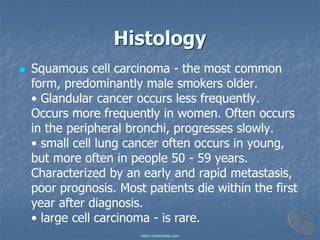 Histology
◼ Squamous cell carcinoma - the most common
form, predominantly male smokers older.
• Glandular cancer occurs less frequently.
Occurs more frequently in women. Often occurs
in the peripheral bronchi, progresses slowly.
• small cell lung cancer often occurs in young,
but more often in people 50 - 59 years.
Characterized by an early and rapid metastasis,
poor prognosis. Most patients die within the first
year after diagnosis.
• large cell carcinoma - is rare.
https://mbbshelp.com
 