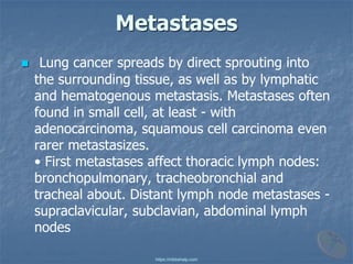 Metastases
◼ Lung cancer spreads by direct sprouting into
the surrounding tissue, as well as by lymphatic
and hematogenous metastasis. Metastases often
found in small cell, at least - with
adenocarcinoma, squamous cell carcinoma even
rarer metastasizes.
• First metastases affect thoracic lymph nodes:
bronchopulmonary, tracheobronchial and
tracheal about. Distant lymph node metastases -
supraclavicular, subclavian, abdominal lymph
nodes
https://mbbshelp.com
 