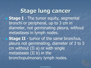Stage lung cancer
◼ Stage I - The tumor equity, segmental
bronchi or peripheral, up to 3 cm in
diameter, not germinating pleura, without
metastases in lymph nodes.
◼ Stage II - tumor of the same bronchus,
pleura not germinating, diameter of 3 to 5
cm without (II a) or with single
metastases (II b) in the
bronchopulmonary lymph nodes.
https://mbbshelp.com
 