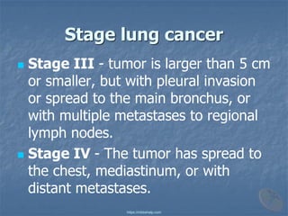 Stage lung cancer
◼ Stage III - tumor is larger than 5 cm
or smaller, but with pleural invasion
or spread to the main bronchus, or
with multiple metastases to regional
lymph nodes.
◼ Stage IV - The tumor has spread to
the chest, mediastinum, or with
distant metastases.
https://mbbshelp.com
 