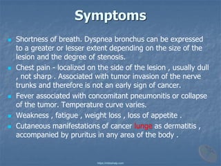 Symptoms
◼ Shortness of breath. Dyspnea bronchus can be expressed
to a greater or lesser extent depending on the size of the
lesion and the degree of stenosis.
◼ Chest pain - localized on the side of the lesion , usually dull
, not sharp . Associated with tumor invasion of the nerve
trunks and therefore is not an early sign of cancer.
◼ Fever associated with concomitant pneumonitis or collapse
of the tumor. Temperature curve varies.
◼ Weakness , fatigue , weight loss , loss of appetite .
◼ Cutaneous manifestations of cancer lunge as dermatitis ,
accompanied by pruritus in any area of ​​the body .
https://mbbshelp.com
 