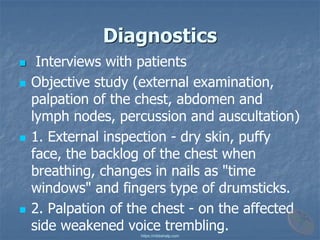 Diagnostics
◼ Interviews with patients
◼ Objective study (external examination,
palpation of the chest, abdomen and
lymph nodes, percussion and auscultation)
◼ 1. External inspection - dry skin, puffy
face, the backlog of the chest when
breathing, changes in nails as "time
windows" and fingers type of drumsticks.
◼ 2. Palpation of the chest - on the affected
side weakened voice trembling.
https://mbbshelp.com
 