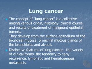 Lung cancer
◼ The concept of "lung cancer" is a collective
uniting various origin, histology, clinical course
and results of treatment of malignant epithelial
tumors.
They develop from the surface epithelium of the
bronchial mucosa, bronchial mucous glands of
the bronchioles and alveoli.
◼ Distinctive features of lung cancer - the variety
of clinical forms, the tendency to early
recurrence, lymphatic and hematogenous
metastasis.
https://mbbshelp.com
 