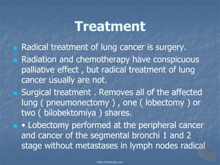 Treatment
◼ Radical treatment of lung cancer is surgery.
◼ Radiation and chemotherapy have conspicuous
palliative effect , but radical treatment of lung
cancer usually are not.
◼ Surgical treatment . Removes all of the affected
lung ( pneumonectomy ) , one ( lobectomy ) or
two ( bilobektomiya ) shares.
◼ • Lobectomy performed at the peripheral cancer
and cancer of the segmental bronchi 1 and 2
stage without metastases in lymph nodes radical
https://mbbshelp.com
 